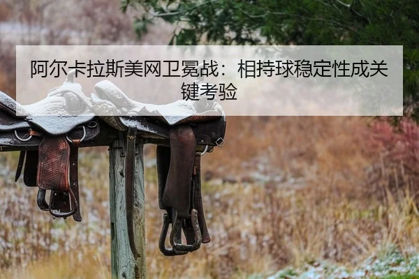 阿尔卡拉斯美网卫冕战：相持球稳定性成关键考验