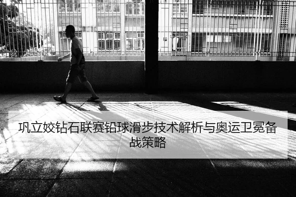 巩立姣钻石联赛铅球滑步技术解析与奥运卫冕备战策略