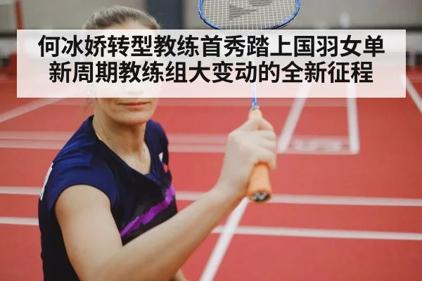 何冰娇转型教练首秀踏上国羽女单新周期教练组大变动的全新征程