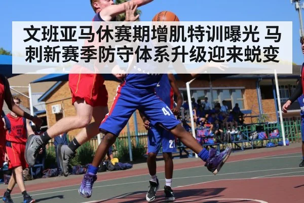 文班亚马休赛期增肌特训曝光 马刺新赛季防守体系升级迎来蜕变