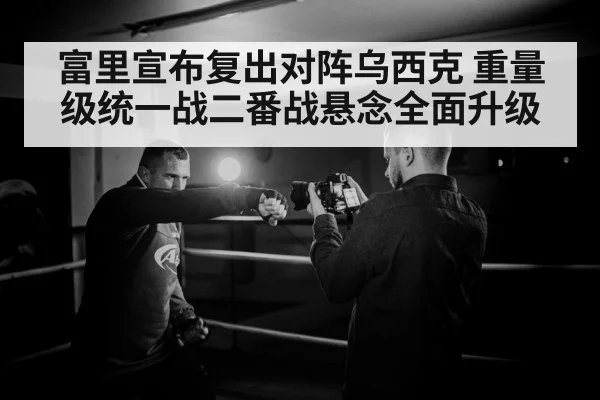 富里宣布复出对阵乌西克 重量级统一战二番战悬念全面升级